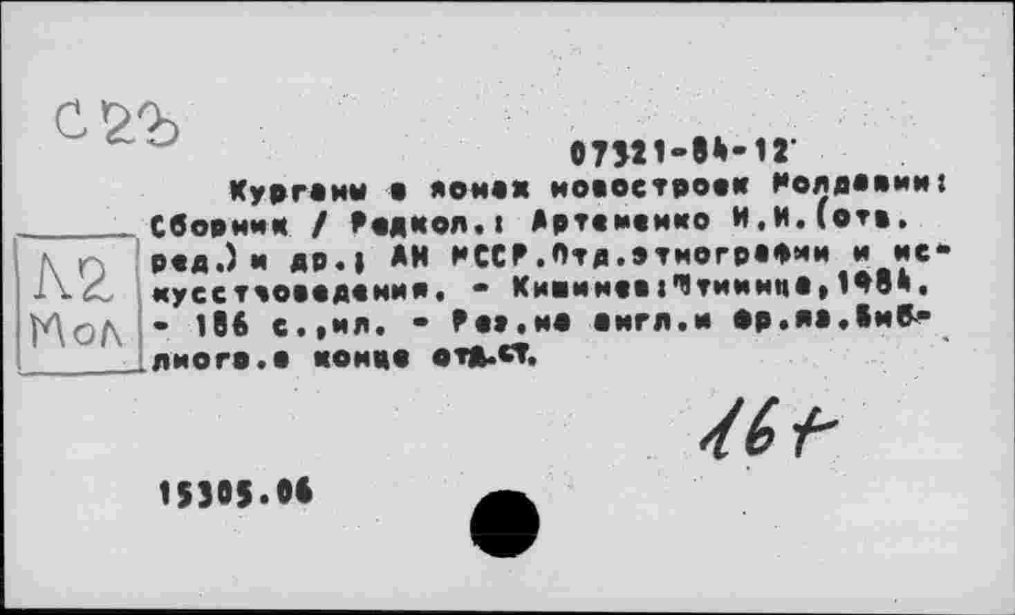 ﻿
вПІ1-Є*-1Г
К2 ЇЛол
Курганы е аонеж новостроек Нолдаеии: Сборник / Кедкол.« Артененко И.И.(отв. ред.) и др.| *Н KCCF.Отд.этнографии и искусствоведения, - Кишиневі’Чтиинца» 1Ф8й. - 186 с.,ил. • Fe»,не еигл.и ор.яа.Іи^-ЛИОГР.О КОКвв ОТД.СГ.
153Ö5.06
